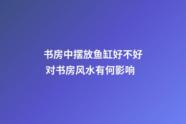 书房中摆放鱼缸好不好 对书房风水有何影响